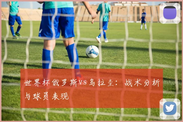 世界杯俄罗斯vs乌拉圭：战术分析与球员表现