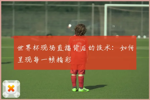 世界杯现场直播背后的技术：如何呈现每一帧精彩