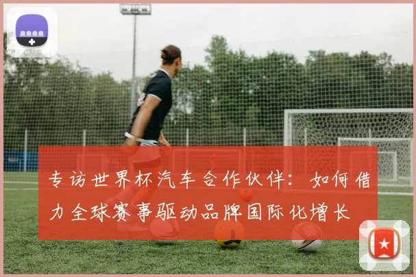 专访世界杯汽车合作伙伴：如何借力全球赛事驱动品牌国际化增长