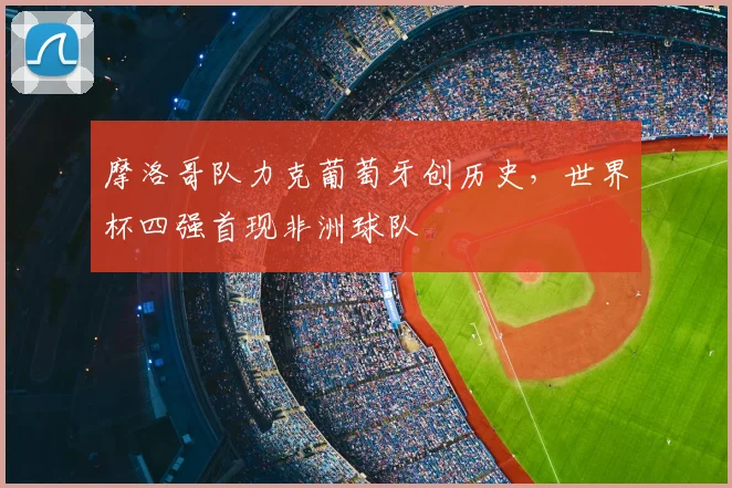 摩洛哥队力克葡萄牙创历史，世界杯四强首现非洲球队