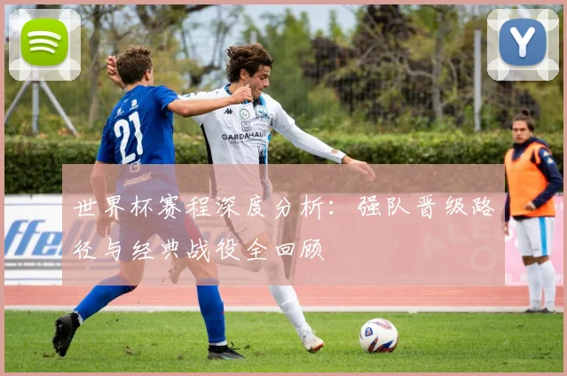 世界杯赛程深度分析：强队晋级路径与经典战役全回顾