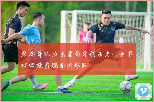 摩洛哥队力克葡萄牙创历史，世界杯四强首现非洲球队