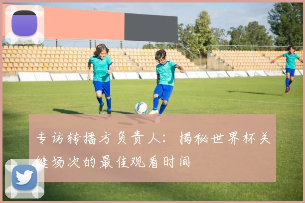 专访转播方负责人：揭秘世界杯关键场次的最佳观看时间