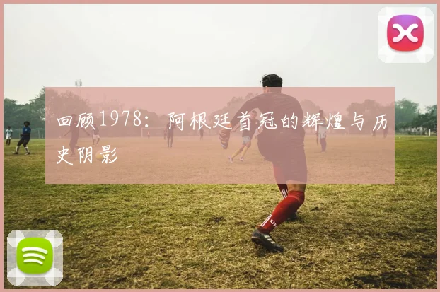 回顾1978：阿根廷首冠的辉煌与历史阴影