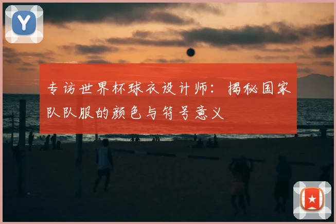 专访世界杯球衣设计师：揭秘国家队队服的颜色与符号意义