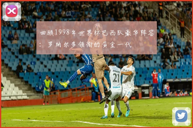 回顾1998年世界杯巴西队豪华阵容：罗纳尔多领衔的黄金一代