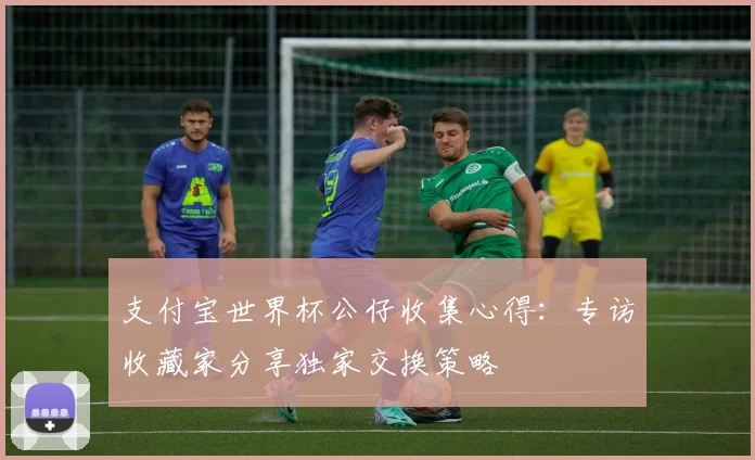 支付宝世界杯公仔收集心得：专访收藏家分享独家交换策略