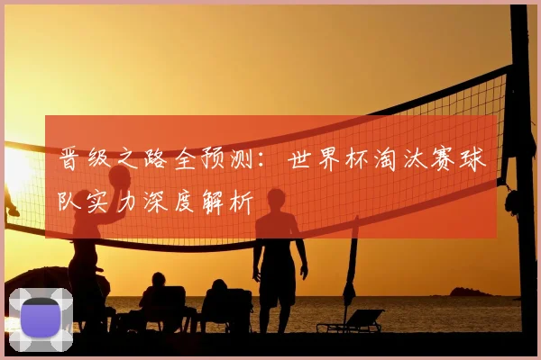 晋级之路全预测：世界杯淘汰赛球队实力深度解析