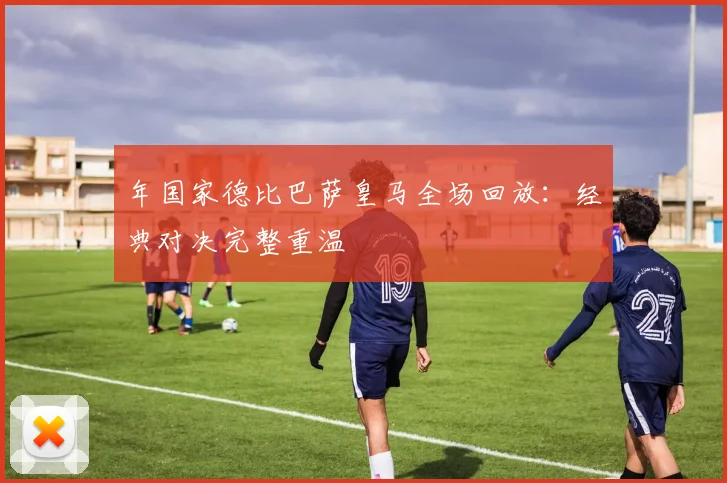 年国家德比巴萨皇马全场回放：经典对决完整重温