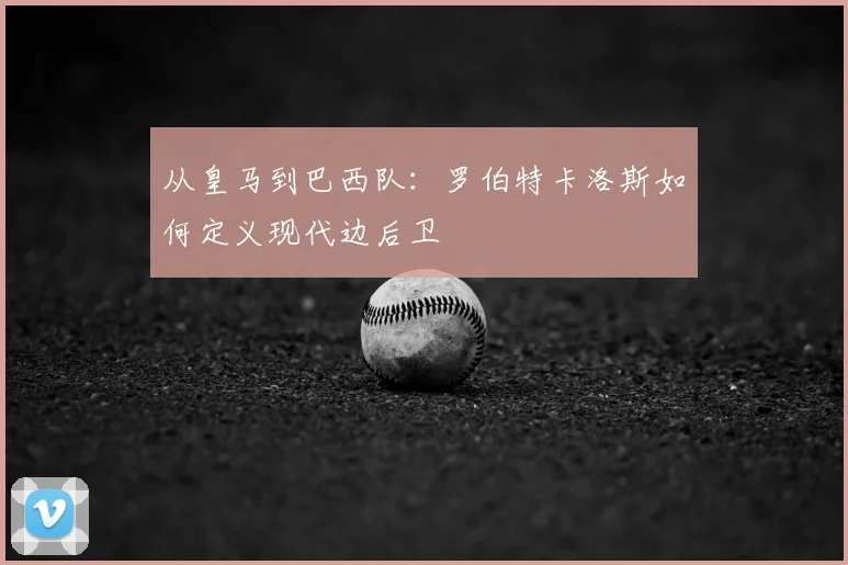 从皇马到巴西队：罗伯特卡洛斯如何定义现代边后卫