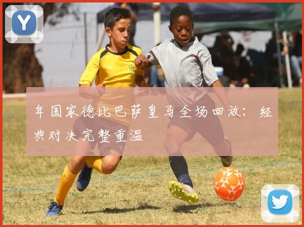 年国家德比巴萨皇马全场回放：经典对决完整重温