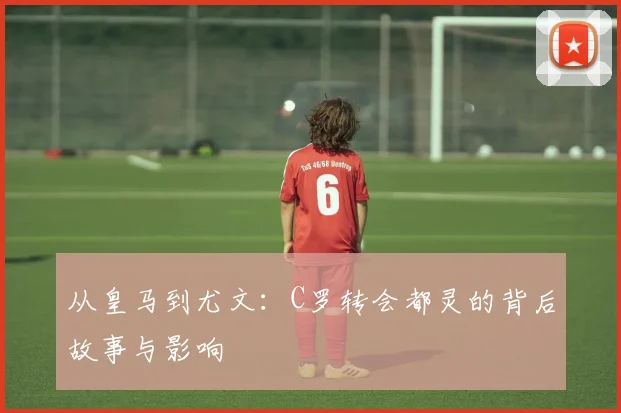 从皇马到尤文：C罗转会都灵的背后故事与影响