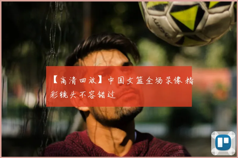 【高清回放】中国女篮全场录像 精彩镜头不容错过