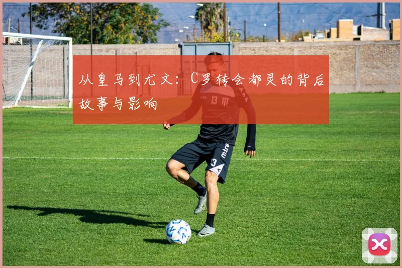 从皇马到尤文：C罗转会都灵的背后故事与影响