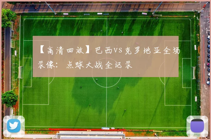 【高清回放】巴西vs克罗地亚全场录像：点球大战全记录