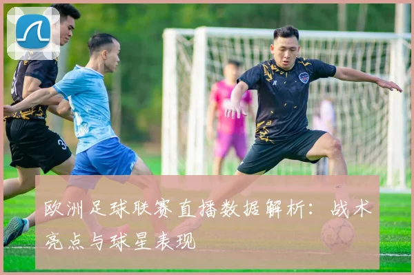 欧洲足球联赛直播数据解析：战术亮点与球星表现