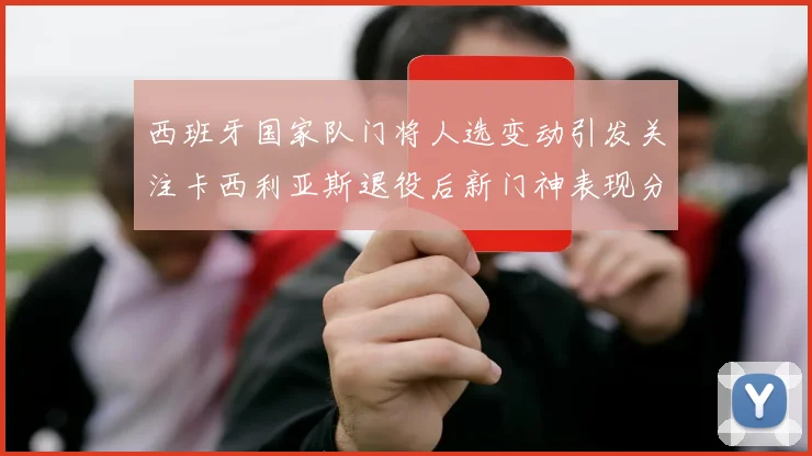 西班牙国家队门将人选变动引发关注卡西利亚斯退役后新门神表现分析