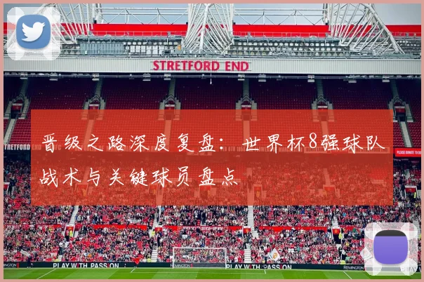晋级之路深度复盘：世界杯8强球队战术与关键球员盘点