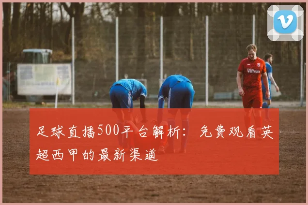 足球直播500平台解析：免费观看英超西甲的最新渠道